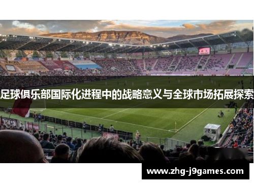 足球俱乐部国际化进程中的战略意义与全球市场拓展探索 足球俱乐部国际化进程中的战略意义与全球市场拓展探索