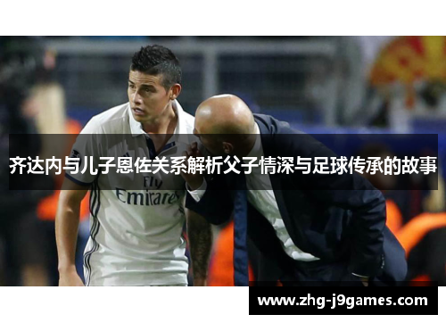 齐达内与儿子恩佐关系解析父子情深与足球传承的故事